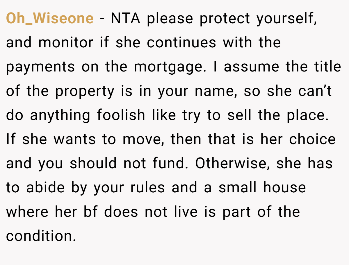 Oh_Wiseone −  NTA please protect yourself, and monitor if she continues with the payments on the mortgage. I assume the title of the property is in your name, so she can’t do anything foolish like try to sell the place. If she wants to move, then that is her choice and you should not fund. Otherwise, she has to abide by your rules and a small house where her bf does not live is part of the condition.