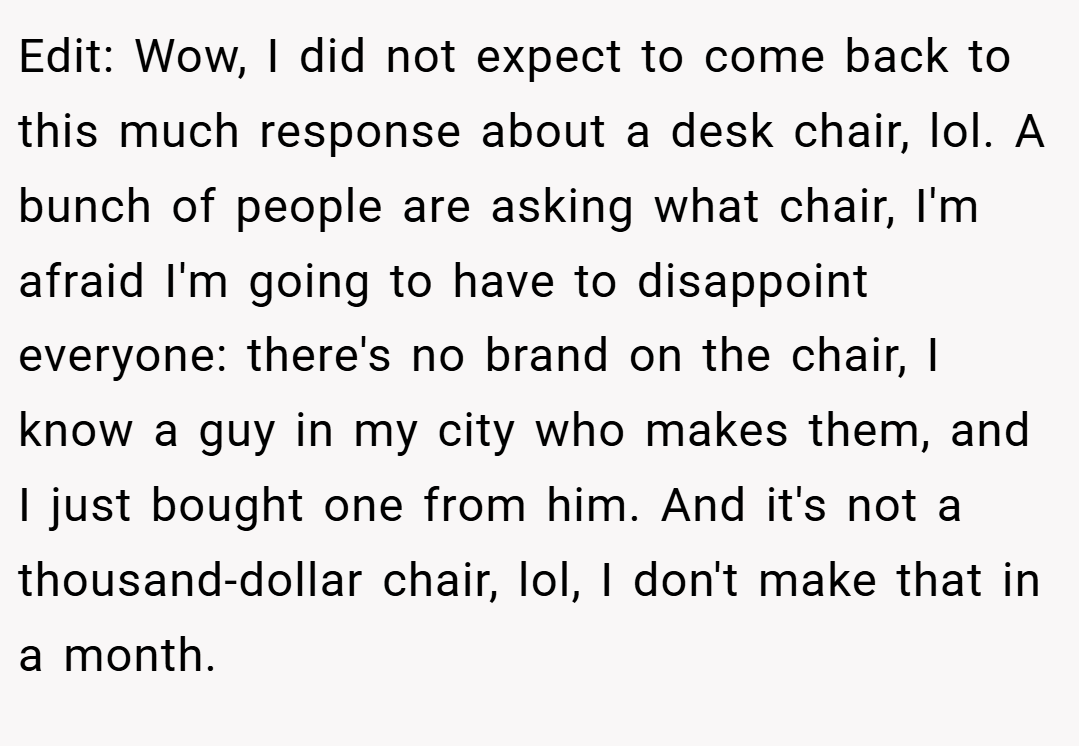 Edit: Wow, I did not expect to come back to this much response about a desk chair, lol. A bunch of people are asking what chair, I'm afraid I'm going to have to disappoint everyone: there's no brand on the chair, I know a guy in my city who makes them, and I just bought one from him. And it's not a thousand-dollar chair, lol, I don't make that in a month.