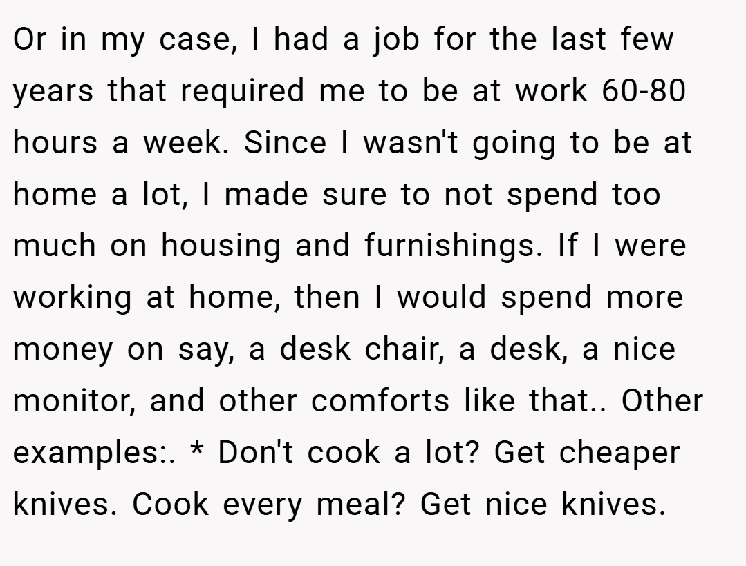 Or in my case, I had a job for the last few years that required me to be at work 60-80 hours a week. Since I wasn't going to be at home a lot, I made sure to not spend too much on housing and furnishings. If I were working at home, then I would spend more money on say, a desk chair, a desk, a nice monitor, and other comforts like that.. Other examples:. * Don't cook a lot? Get cheaper knives. Cook every meal? Get nice knives.