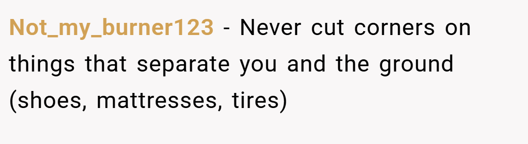 Not_my_burner123 − Never cut corners on things that separate you and the ground (shoes, mattresses, tires)