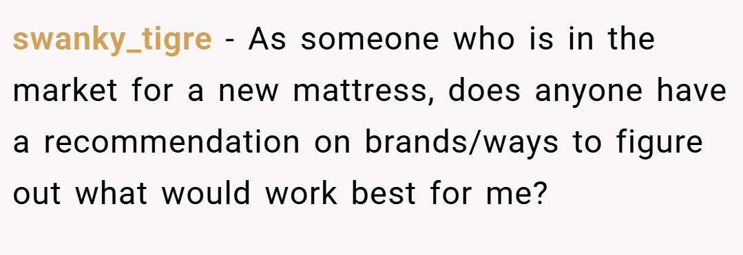 swanky_tigre − As someone who is in the market for a new mattress, does anyone have a recommendation on brands/ways to figure out what would work best for me?