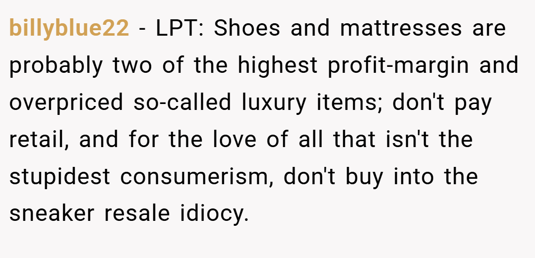 billyblue22 − LPT: Shoes and mattresses are probably two of the highest profit-margin and overpriced so-called luxury items; don't pay retail, and for the love of all that isn't the stupidest consumerism, don't buy into the sneaker resale idiocy.