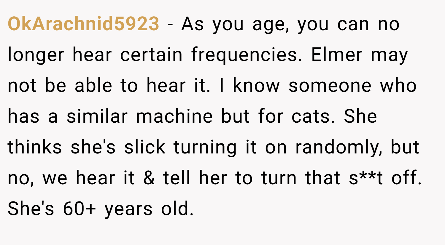 OkArachnid5923 − As you age, you can no longer hear certain frequencies. Elmer may not be able to hear it. I know someone who has a similar machine but for cats. She thinks she's slick turning it on randomly, but no, we hear it & tell her to turn that s**t off. She's 60+ years old.