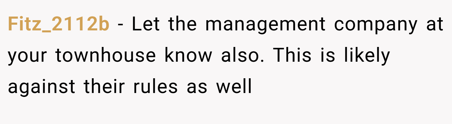 Fitz_2112b − Let the management company at your townhouse know also. This is likely against their rules as well