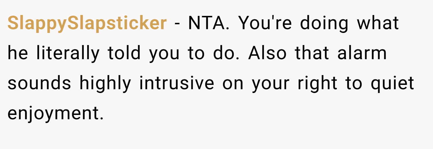 SlappySlapsticker − NTA. You're doing what he literally told you to do. Also that alarm sounds highly intrusive on your right to quiet enjoyment.