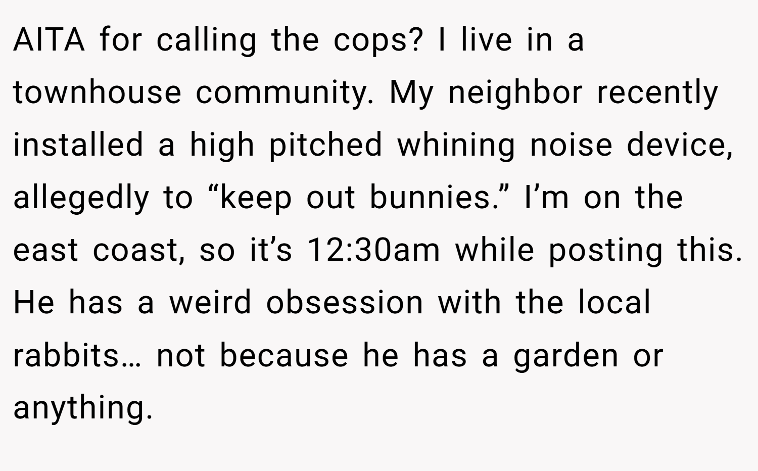 AITA for calling the cops? I live in a townhouse community. My neighbor recently installed a high pitched whining noise device, allegedly to “keep out bunnies.” I’m on the east coast, so it’s 12:30am while posting this. He has a weird obsession with the local rabbits… not because he has a garden or anything.