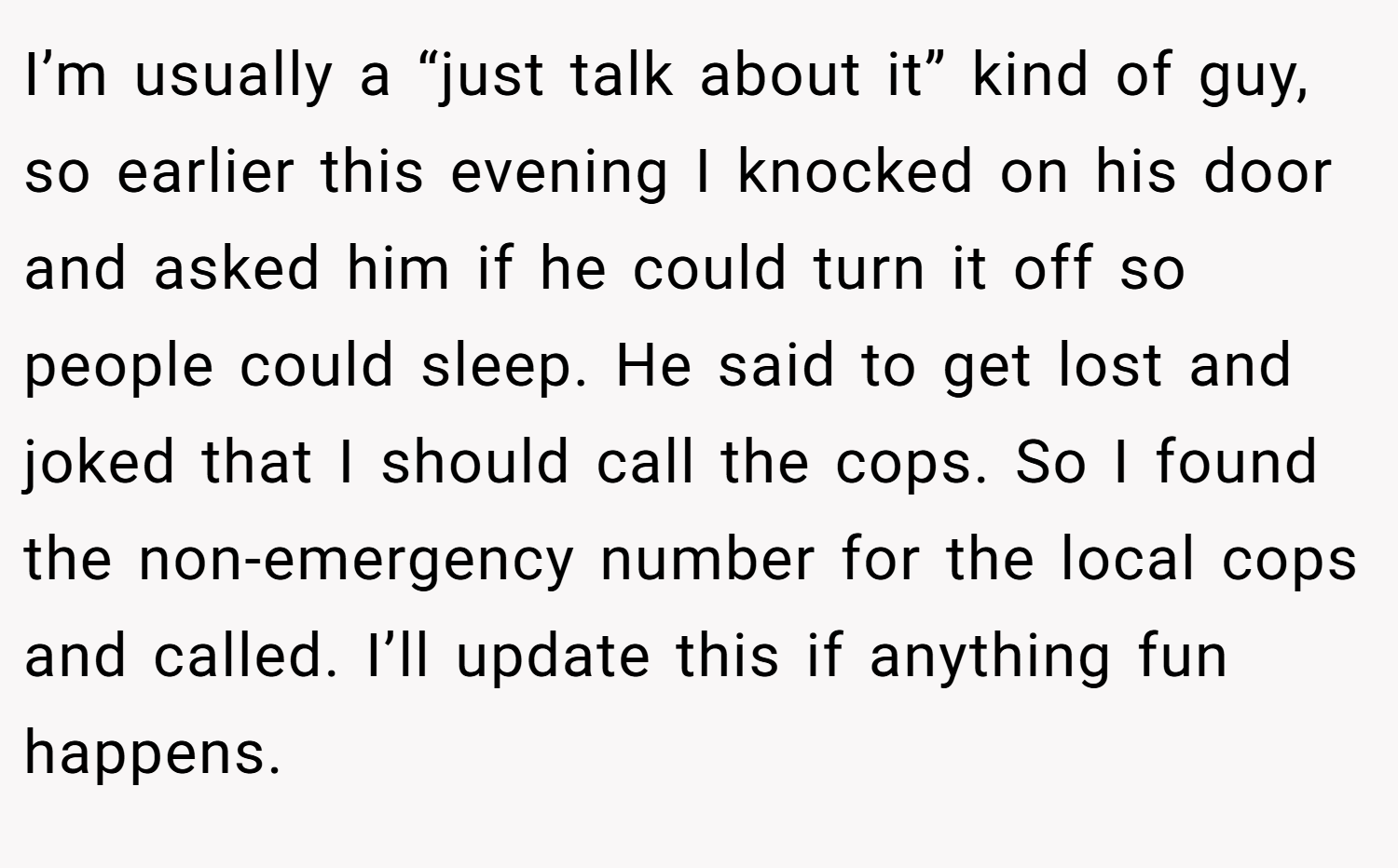 I’m usually a “just talk about it” kind of guy, so earlier this evening I knocked on his door and asked him if he could turn it off so people could sleep. He said to get lost and joked that I should call the cops. So I found the non-emergency number for the local cops and called. I’ll update this if anything fun happens.
