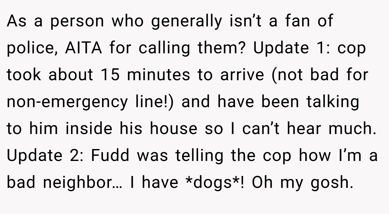As a person who generally isn’t a fan of police, AITA for calling them? Update 1: cop took about 15 minutes to arrive (not bad for non-emergency line!) and have been talking to him inside his house so I can’t hear much. Update 2: Fudd was telling the cop how I’m a bad neighbor… I have *dogs*! Oh my gosh.