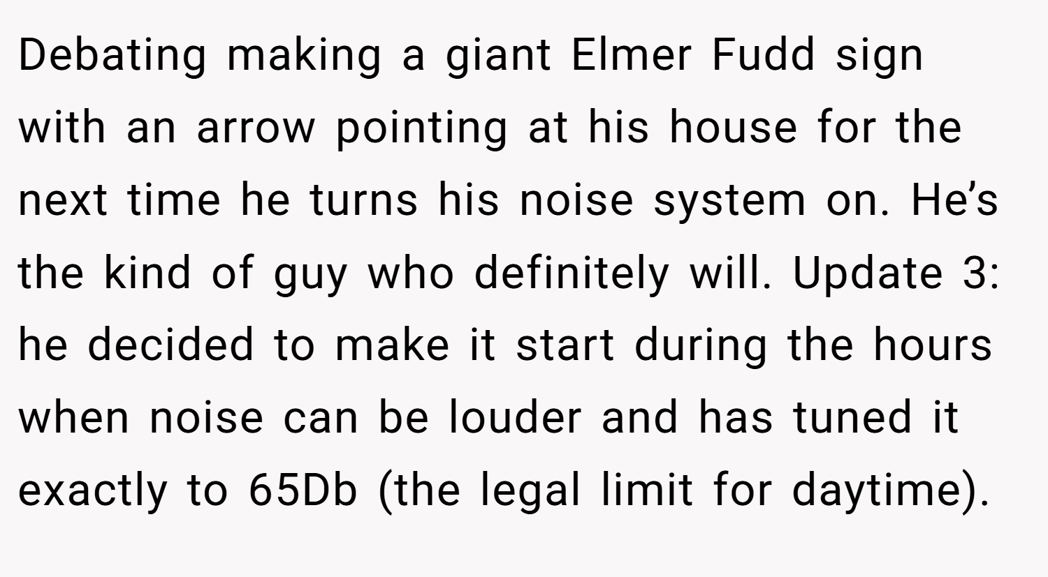 Debating making a giant Elmer Fudd sign with an arrow pointing at his house for the next time he turns his noise system on. He’s the kind of guy who definitely will. Update 3: he decided to make it start during the hours when noise can be louder and has tuned it exactly to 65Db (the legal limit for daytime).