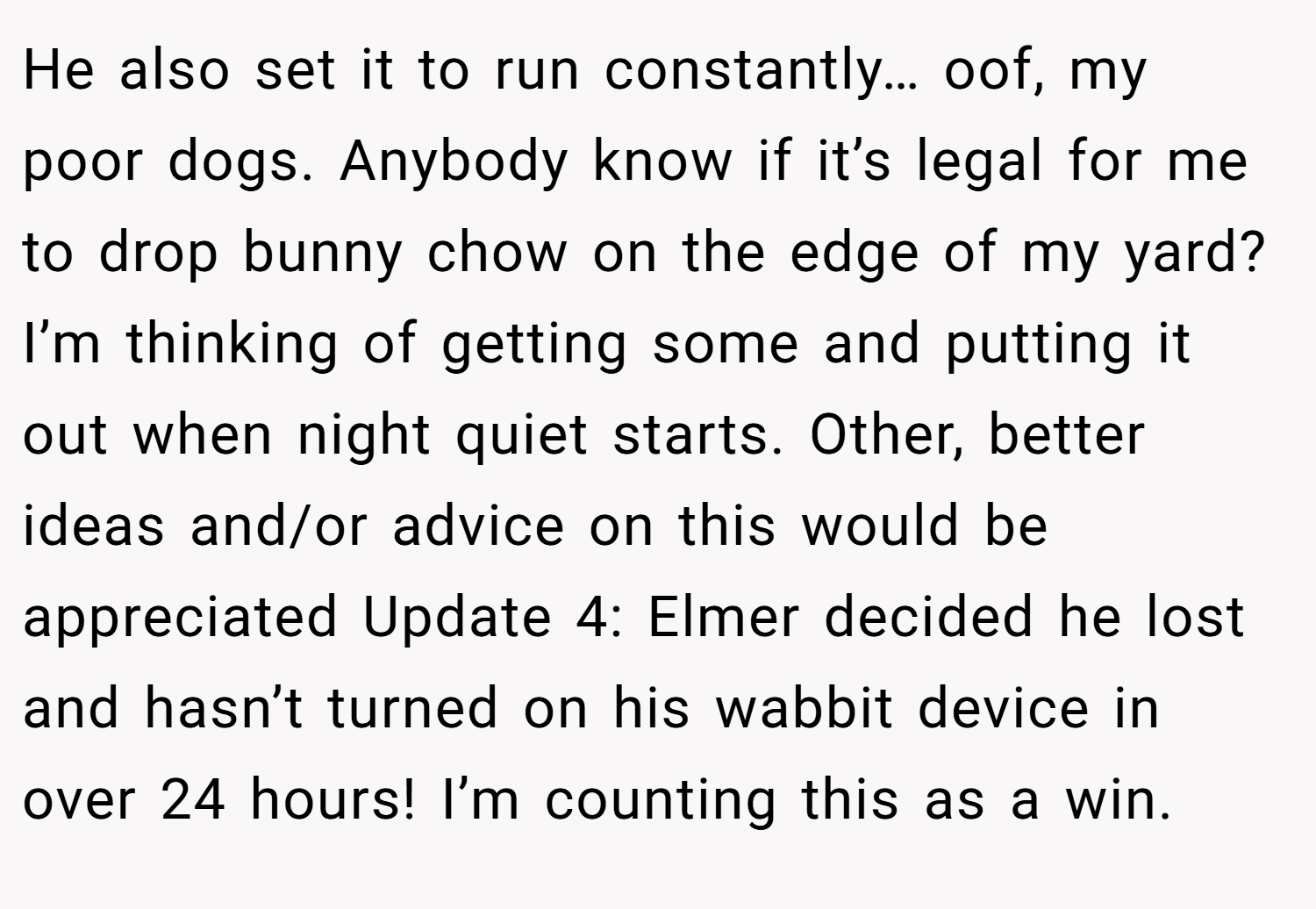 He also set it to run constantly… oof, my poor dogs. Anybody know if it’s legal for me to drop bunny chow on the edge of my yard? I’m thinking of getting some and putting it out when night quiet starts. Other, better ideas and/or advice on this would be appreciated Update 4: Elmer decided he lost and hasn’t turned on his wabbit device in over 24 hours! I’m counting this as a win.