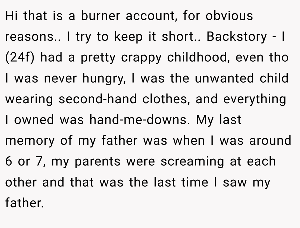Hi that is a burner account, for obvious reasons.. I try to keep it short.. Backstory - I (24f) had a pretty crappy childhood, even tho I was never hungry, I was the unwanted child wearing second-hand clothes, and everything I owned was hand-me-downs. My last memory of my father was when I was around 6 or 7, my parents were screaming at each other and that was the last time I saw my father.