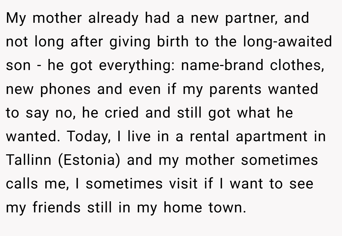 My mother already had a new partner, and not long after giving birth to the long-awaited son - he got everything: name-brand clothes, new phones and even if my parents wanted to say no, he cried and still got what he wanted. Today, I live in a rental apartment in Tallinn (Estonia) and my mother sometimes calls me, I sometimes visit if I want to see my friends still in my home town.