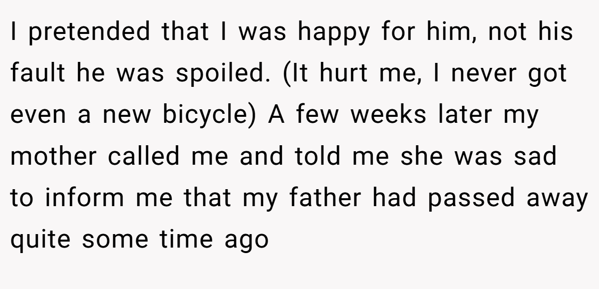 I pretended that I was happy for him, not his fault he was spoiled. (It hurt me, I never got even a new bicycle) A few weeks later my mother called me and told me she was sad to inform me that my father had passed away quite some time ago