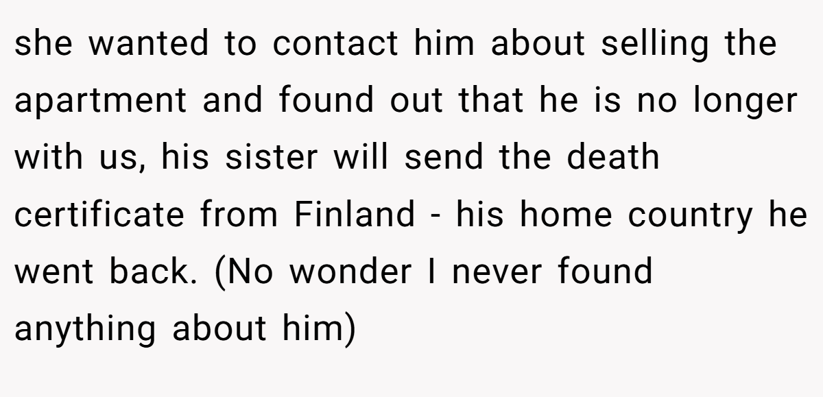 she wanted to contact him about selling the apartment and found out that he is no longer with us, his sister will send the death certificate from Finland - his home country he went back. (No wonder I never found anything about him)