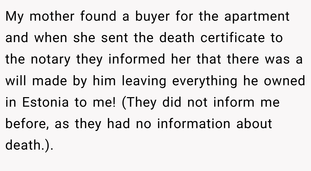 My mother found a buyer for the apartment and when she sent the death certificate to the notary they informed her that there was a will made by him leaving everything he owned in Estonia to me! (They did not inform me before, as they had no information about death.).