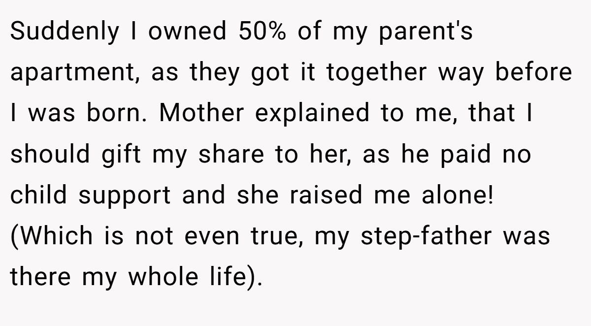 Suddenly I owned 50% of my parent's apartment, as they got it together way before I was born. Mother explained to me, that I should gift my share to her, as he paid no child support and she raised me alone! (Which is not even true, my step-father was there my whole life).