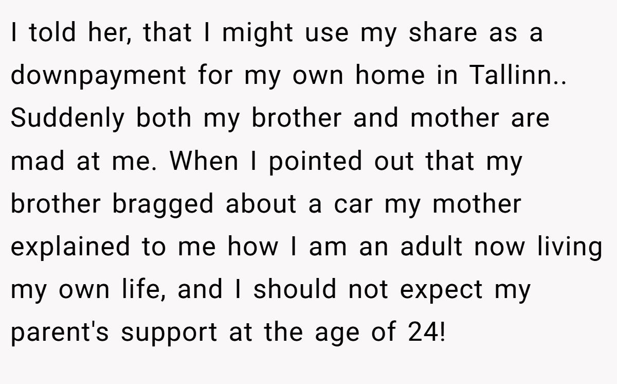 I told her, that I might use my share as a downpayment for my own home in Tallinn.. Suddenly both my brother and mother are mad at me. When I pointed out that my brother bragged about a car my mother explained to me how I am an adult now living my own life, and I should not expect my parent's support at the age of 24!