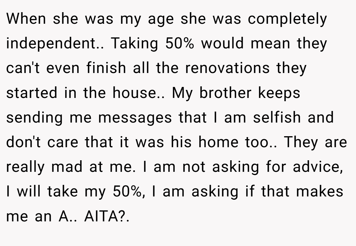 When she was my age she was completely independent.. Taking 50% would mean they can't even finish all the renovations they started in the house.. My brother keeps sending me messages that I am selfish and don't care that it was his home too.. They are really mad at me. I am not asking for advice, I will take my 50%, I am asking if that makes me an A.. AITA?.