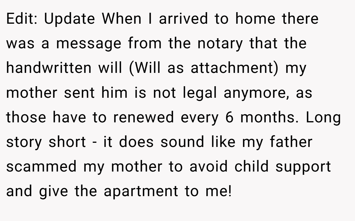 Edit: Update When I arrived to home there was a message from the notary that the handwritten will (Will as attachment) my mother sent him is not legal anymore, as those have to renewed every 6 months. Long story short - it does sound like my father scammed my mother to avoid child support and give the apartment to me!