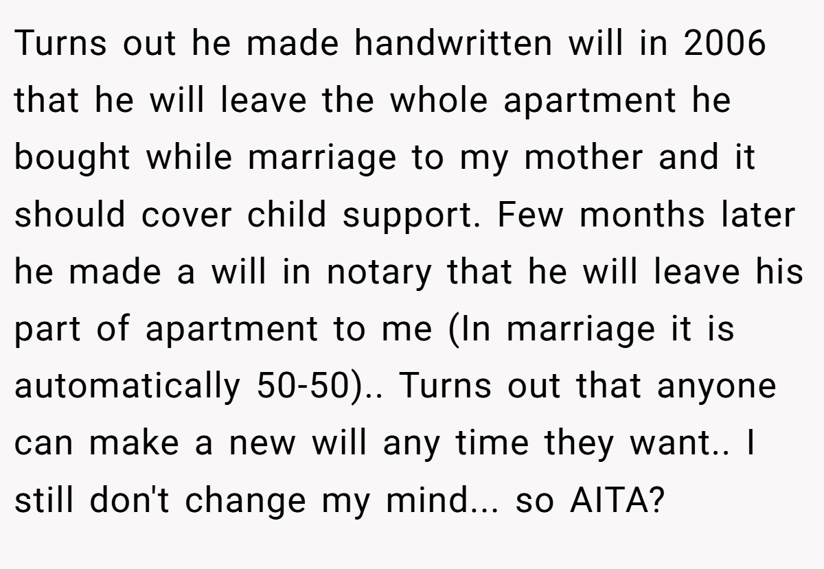 Turns out he made handwritten will in 2006 that he will leave the whole apartment he bought while marriage to my mother and it should cover child support. Few months later he made a will in notary that he will leave his part of apartment to me (In marriage it is automatically 50-50).. Turns out that anyone can make a new will any time they want.. I still don't change my mind... so AITA?