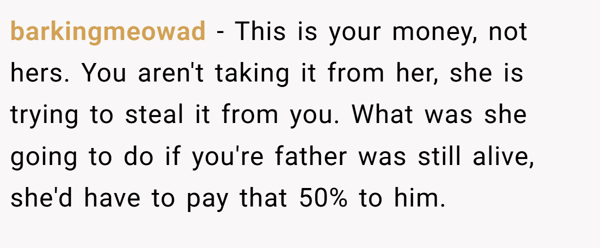 barkingmeowad − This is your money, not hers. You aren't taking it from her, she is trying to steal it from you. What was she going to do if you're father was still alive, she'd have to pay that 50% to him.