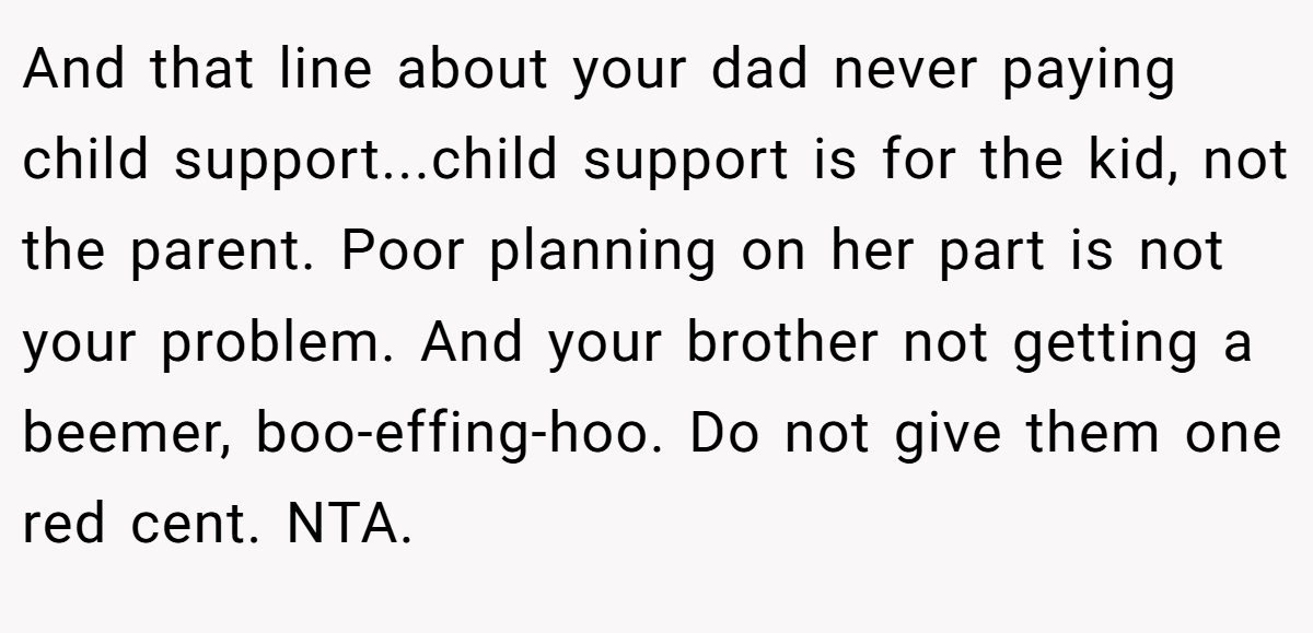 And that line about your dad never paying child support...child support is for the kid, not the parent. Poor planning on her part is not your problem. And your brother not getting a beemer, boo-effing-hoo. Do not give them one red cent. NTA.