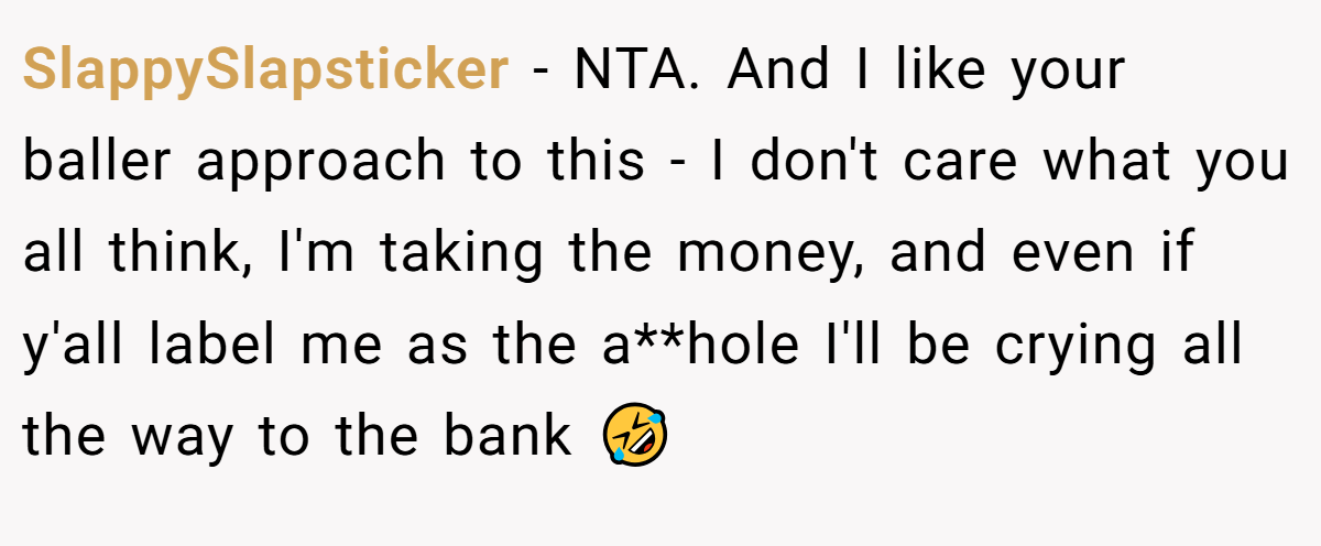 SlappySlapsticker − NTA. And I like your baller approach to this - I don't care what you all think, I'm taking the money, and even if y'all label me as the a**hole I'll be crying all the way to the bank 🤣