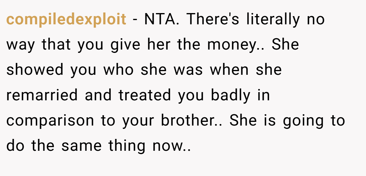 compiledexploit − NTA. There's literally no way that you give her the money.. She showed you who she was when she remarried and treated you badly in comparison to your brother.. She is going to do the same thing now..