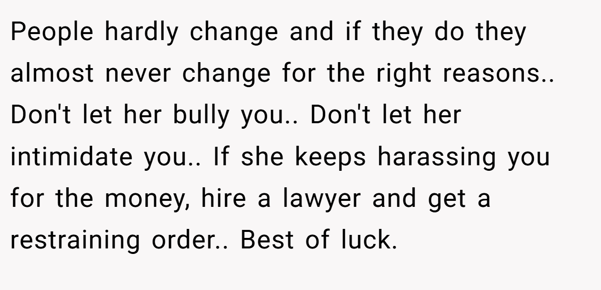 People hardly change and if they do they almost never change for the right reasons.. Don't let her bully you.. Don't let her intimidate you.. If she keeps harassing you for the money, hire a lawyer and get a restraining order.. Best of luck.