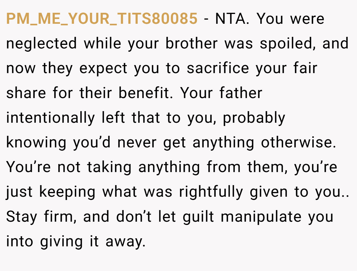 PM_ME_YOUR_TITS80085 − NTA. You were neglected while your brother was spoiled, and now they expect you to sacrifice your fair share for their benefit. Your father intentionally left that to you, probably knowing you’d never get anything otherwise. You’re not taking anything from them, you’re just keeping what was rightfully given to you.. Stay firm, and don’t let guilt manipulate you into giving it away.