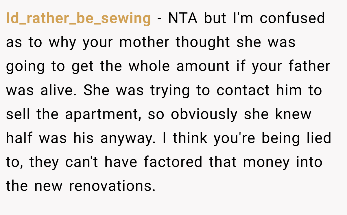 Id_rather_be_sewing − NTA but I'm confused as to why your mother thought she was going to get the whole amount if your father was alive. She was trying to contact him to sell the apartment, so obviously she knew half was his anyway. I think you're being lied to, they can't have factored that money into the new renovations.