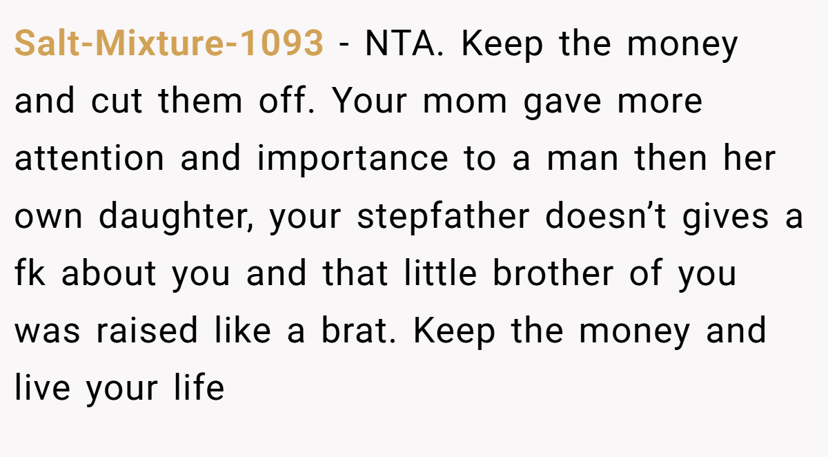 Salt-Mixture-1093 − NTA. Keep the money and cut them off. Your mom gave more attention and importance to a man then her own daughter, your stepfather doesn’t gives a fk about you and that little brother of you was raised like a brat. Keep the money and live your life