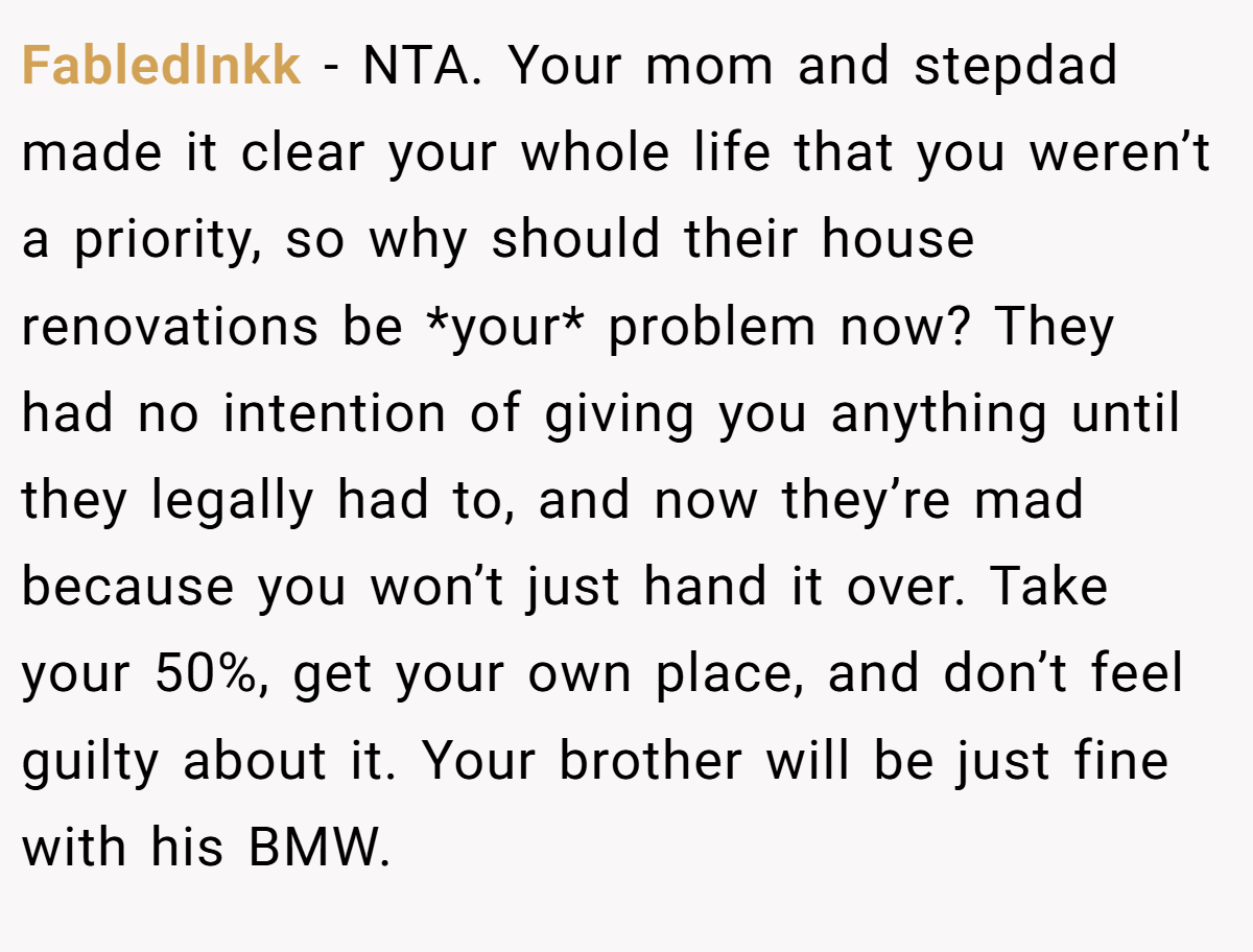FabledInkk − NTA. Your mom and stepdad made it clear your whole life that you weren’t a priority, so why should their house renovations be *your* problem now? They had no intention of giving you anything until they legally had to, and now they’re mad because you won’t just hand it over. Take your 50%, get your own place, and don’t feel guilty about it. Your brother will be just fine with his BMW.