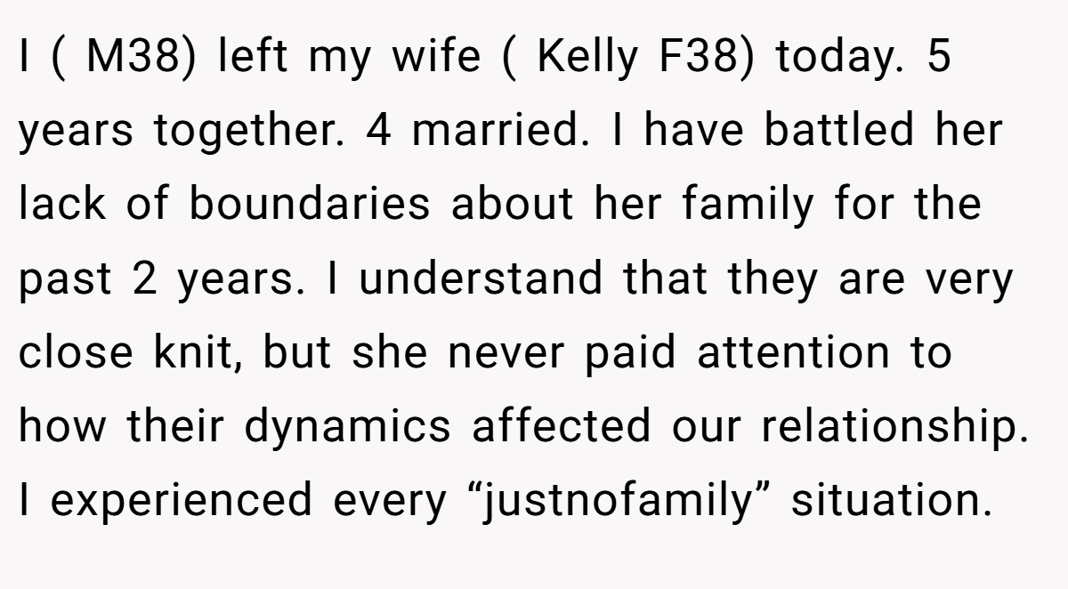 I ( M38) left my wife ( Kelly F38) today. 5 years together. 4 married. I have battled her lack of boundaries about her family for the past 2 years. I understand that they are very close knit, but she never paid attention to how their dynamics affected our relationship. I experienced every “justnofamily” situation.