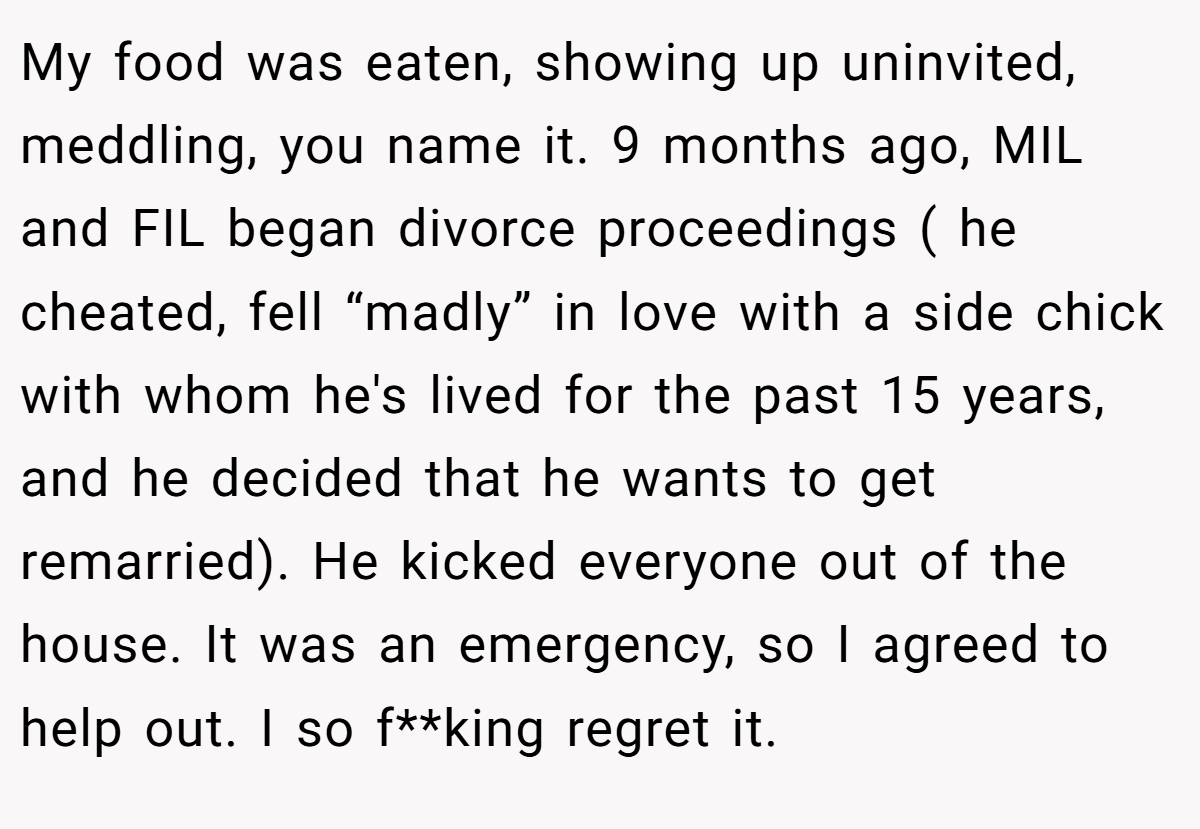 My food was eaten, showing up uninvited, meddling, you name it. 9 months ago, MIL and FIL began divorce proceedings ( he cheated, fell “madly” in love with a side chick with whom he's lived for the past 15 years, and he decided that he wants to get remarried). He kicked everyone out of the house. It was an emergency, so I agreed to help out. I so f**king regret it.