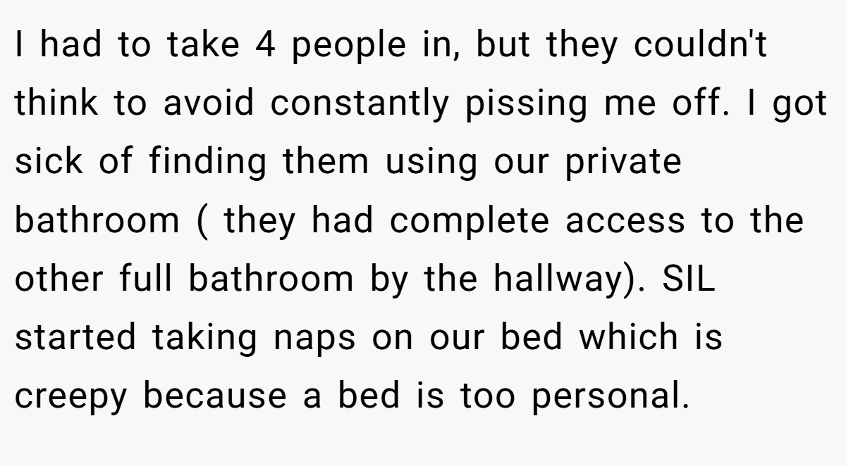 I had to take 4 people in, but they couldn't think to avoid constantly pissing me off. I got sick of finding them using our private bathroom ( they had complete access to the other full bathroom by the hallway). SIL started taking naps on our bed which is creepy because a bed is too personal.