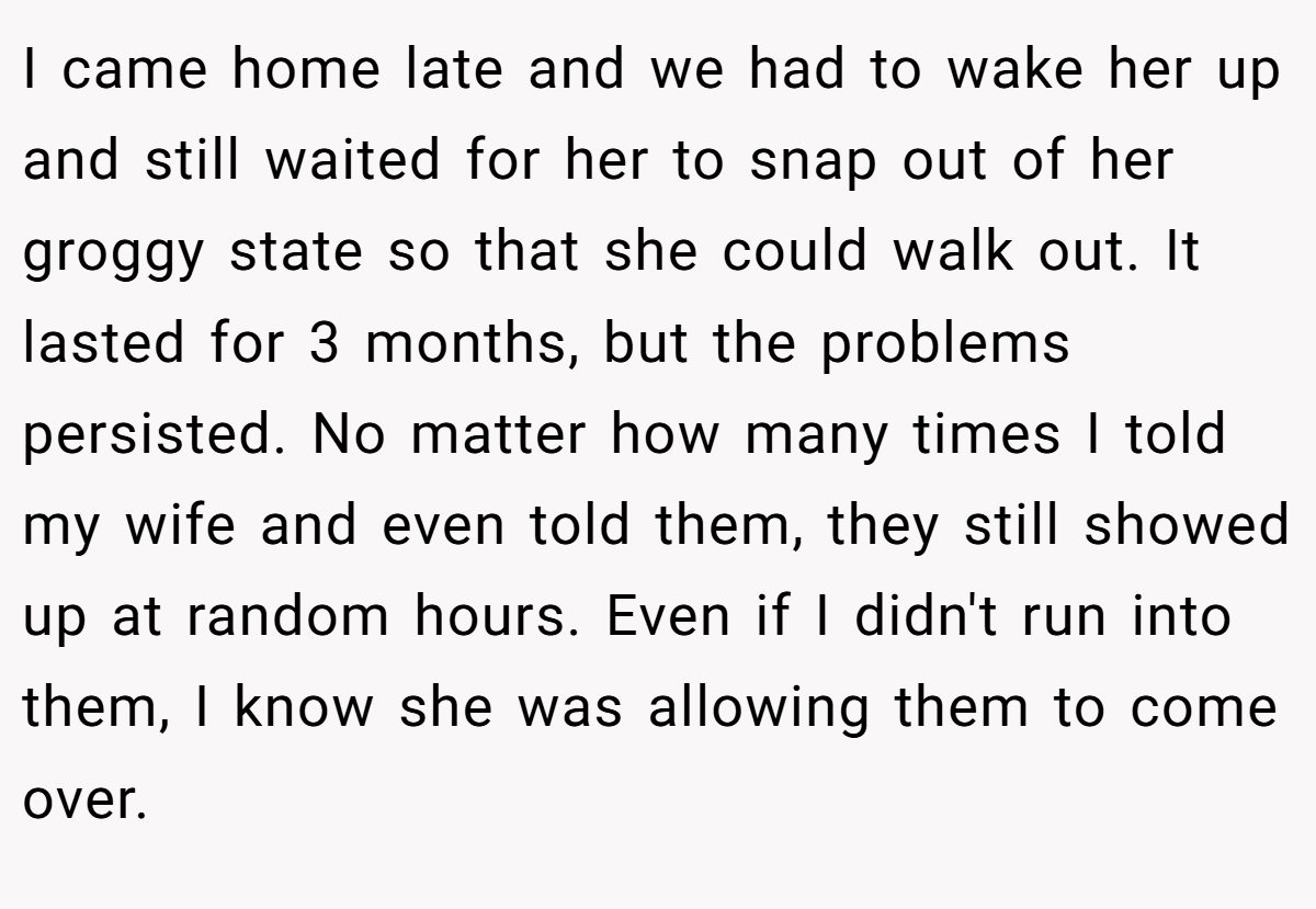 I came home late and we had to wake her up and still waited for her to snap out of her groggy state so that she could walk out. It lasted for 3 months, but the problems persisted. No matter how many times I told my wife and even told them, they still showed up at random hours. Even if I didn't run into them, I know she was allowing them to come over.