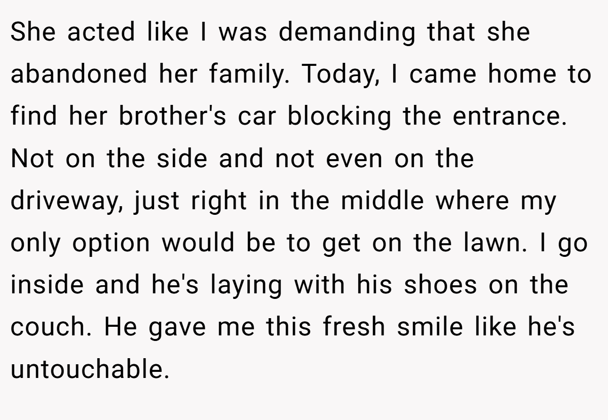 She acted like I was demanding that she abandoned her family. Today, I came home to find her brother's car blocking the entrance. Not on the side and not even on the driveway, just right in the middle where my only option would be to get on the lawn. I go inside and he's laying with his shoes on the couch. He gave me this fresh smile like he's untouchable.