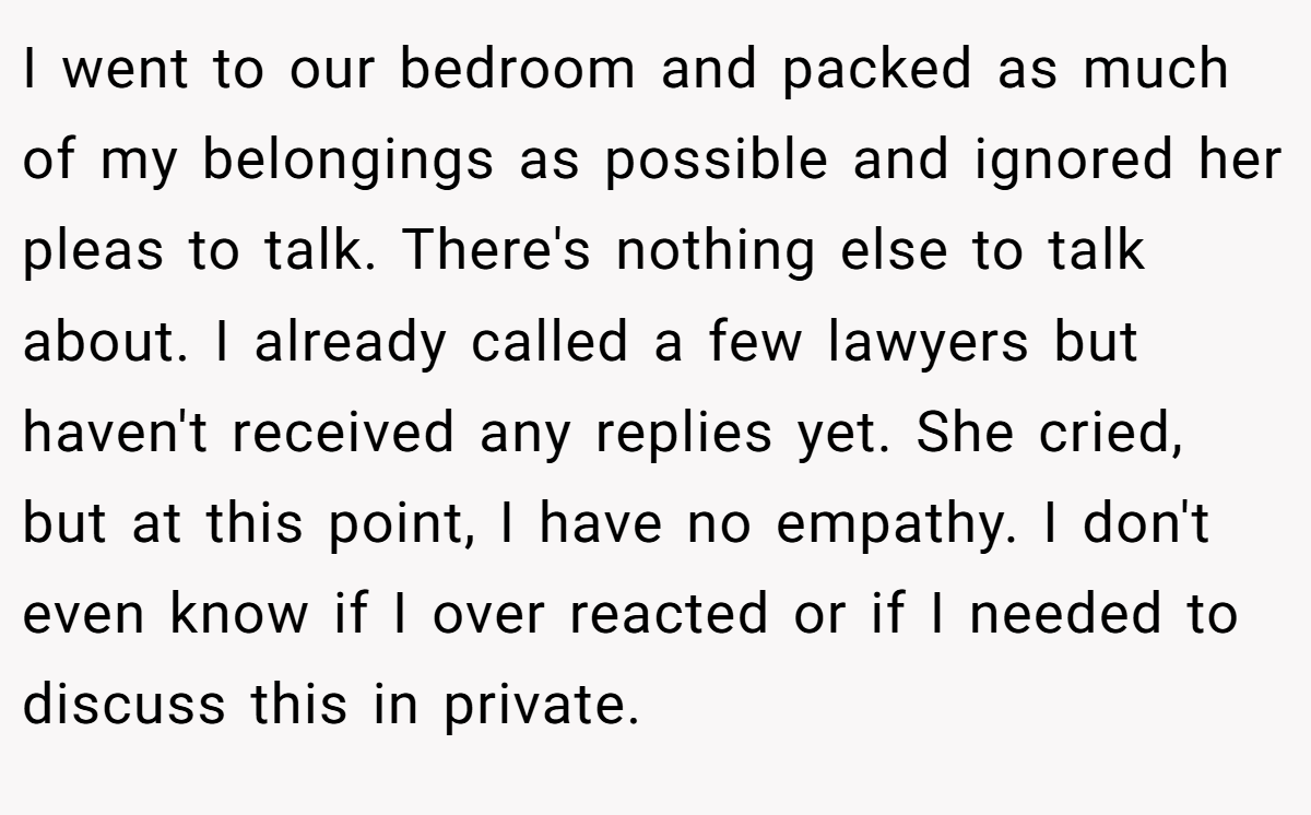 I went to our bedroom and packed as much of my belongings as possible and ignored her pleas to talk. There's nothing else to talk about. I already called a few lawyers but haven't received any replies yet. She cried, but at this point, I have no empathy. I don't even know if I over reacted or if I needed to discuss this in private.