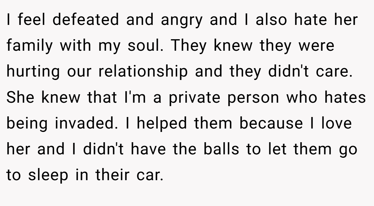 I feel defeated and angry and I also hate her family with my soul. They knew they were hurting our relationship and they didn't care. She knew that I'm a private person who hates being invaded. I helped them because I love her and I didn't have the balls to let them go to sleep in their car.
