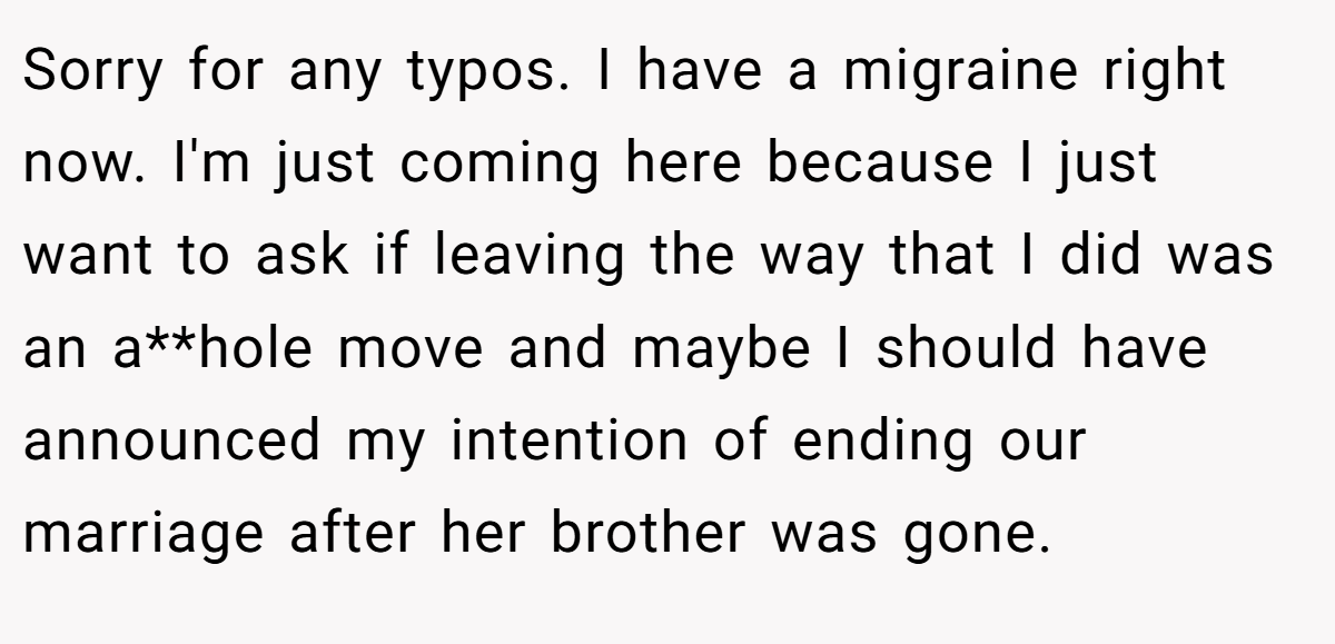Sorry for any typos. I have a migraine right now. I'm just coming here because I just want to ask if leaving the way that I did was an a**hole move and maybe I should have announced my intention of ending our marriage after her brother was gone.