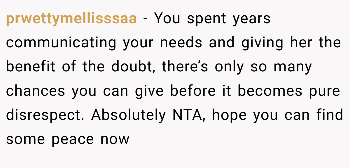 prwettymellisssaa − You spent years communicating your needs and giving her the benefit of the doubt, there’s only so many chances you can give before it becomes pure disrespect. Absolutely NTA, hope you can find some peace now