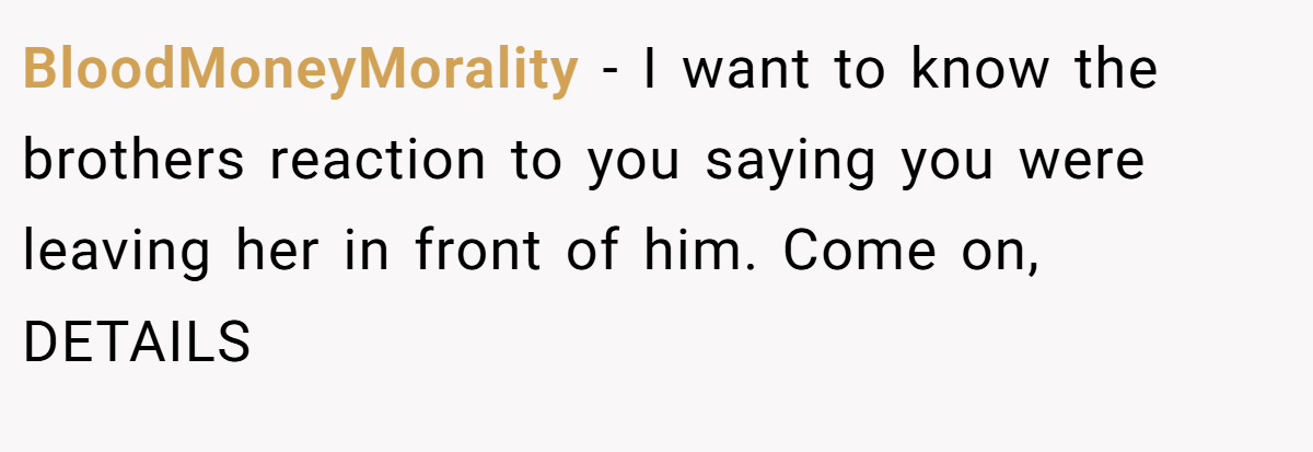 BloodMoneyMorality − I want to know the brothers reaction to you saying you were leaving her in front of him. Come on, DETAILS