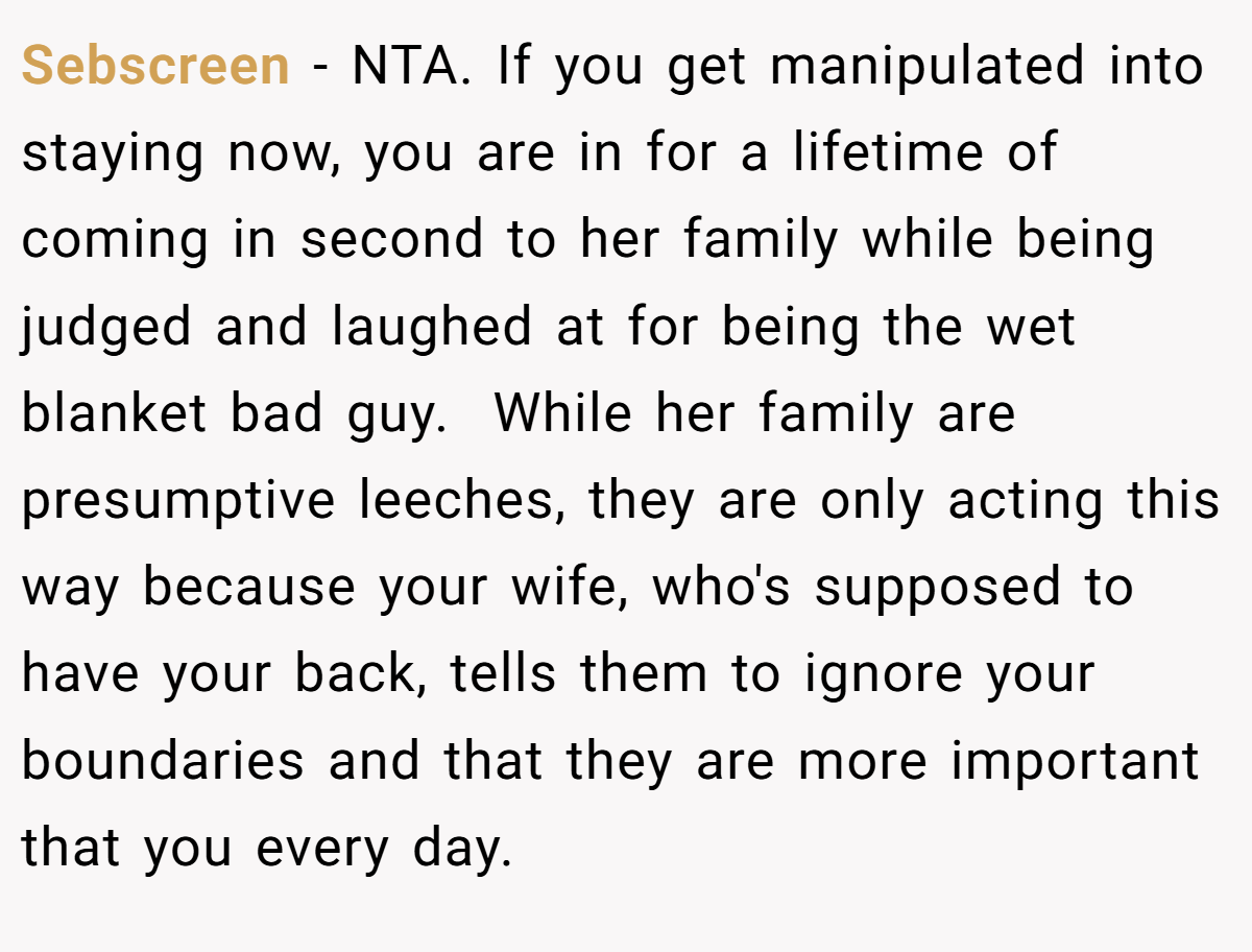 Sebscreen − NTA. If you get manipulated into staying now, you are in for a lifetime of coming in second to her family while being judged and laughed at for being the wet blanket bad guy.  While her family are presumptive leeches, they are only acting this way because your wife, who's supposed to have your back, tells them to ignore your boundaries and that they are more important that you every day.