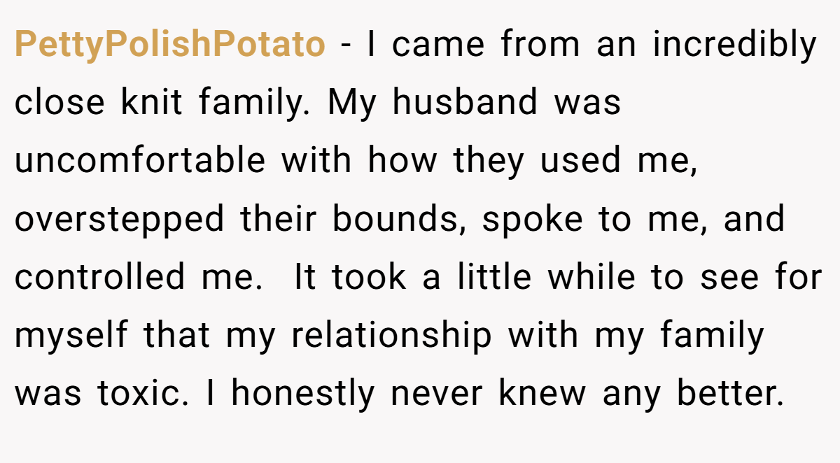 PettyPolishPotato − I came from an incredibly close knit family. My husband was uncomfortable with how they used me, overstepped their bounds, spoke to me, and controlled me.  It took a little while to see for myself that my relationship with my family was toxic. I honestly never knew any better.