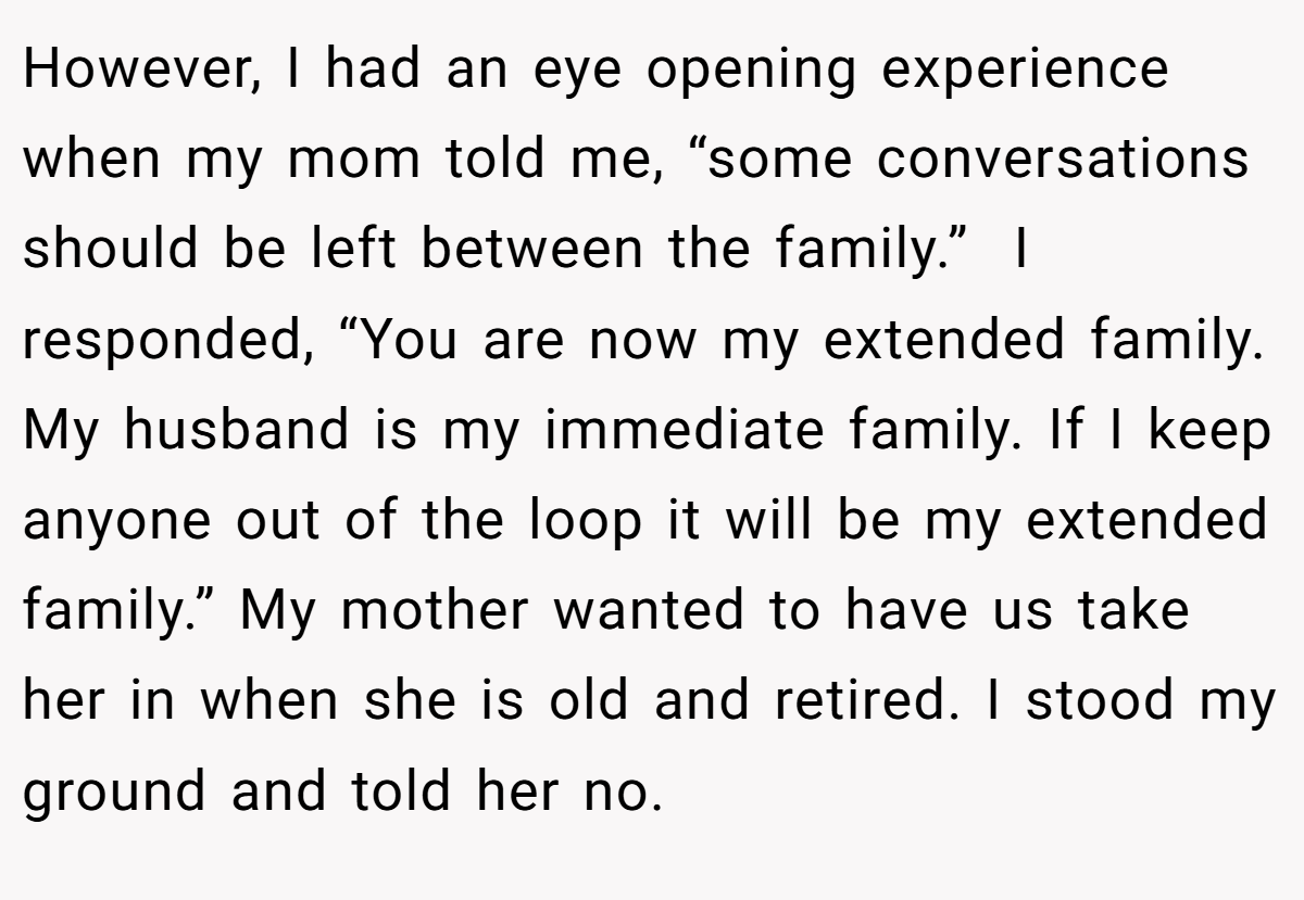 However, I had an eye opening experience when my mom told me, “some conversations should be left between the family.”  I responded, “You are now my extended family. My husband is my immediate family. If I keep anyone out of the loop it will be my extended family.” My mother wanted to have us take her in when she is old and retired. I stood my ground and told her no.