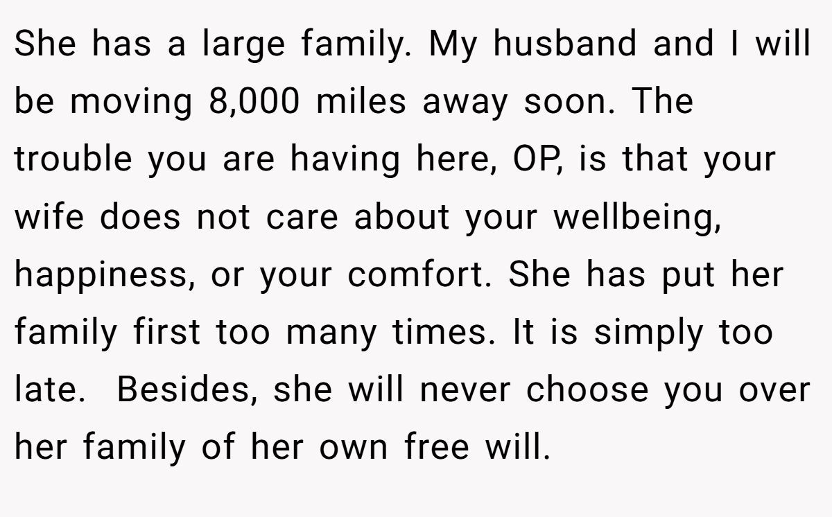 She has a large family. My husband and I will be moving 8,000 miles away soon. The trouble you are having here, OP, is that your wife does not care about your wellbeing, happiness, or your comfort. She has put her family first too many times. It is simply too late.  Besides, she will never choose you over her family of her own free will.