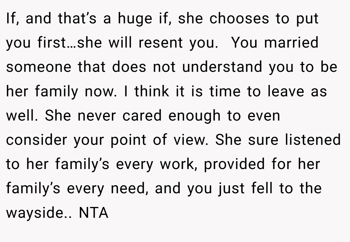 If, and that’s a huge if, she chooses to put you first…she will resent you.  You married someone that does not understand you to be her family now. I think it is time to leave as well. She never cared enough to even consider your point of view. She sure listened to her family’s every work, provided for her family’s every need, and you just fell to the wayside.. NTA