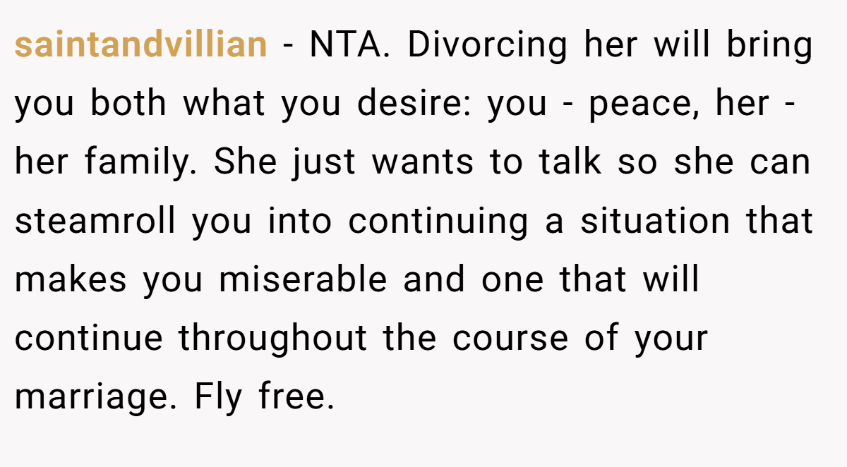 saintandvillian − NTA. Divorcing her will bring you both what you desire: you - peace, her - her family. She just wants to talk so she can steamroll you into continuing a situation that makes you miserable and one that will continue throughout the course of your marriage. Fly free.
