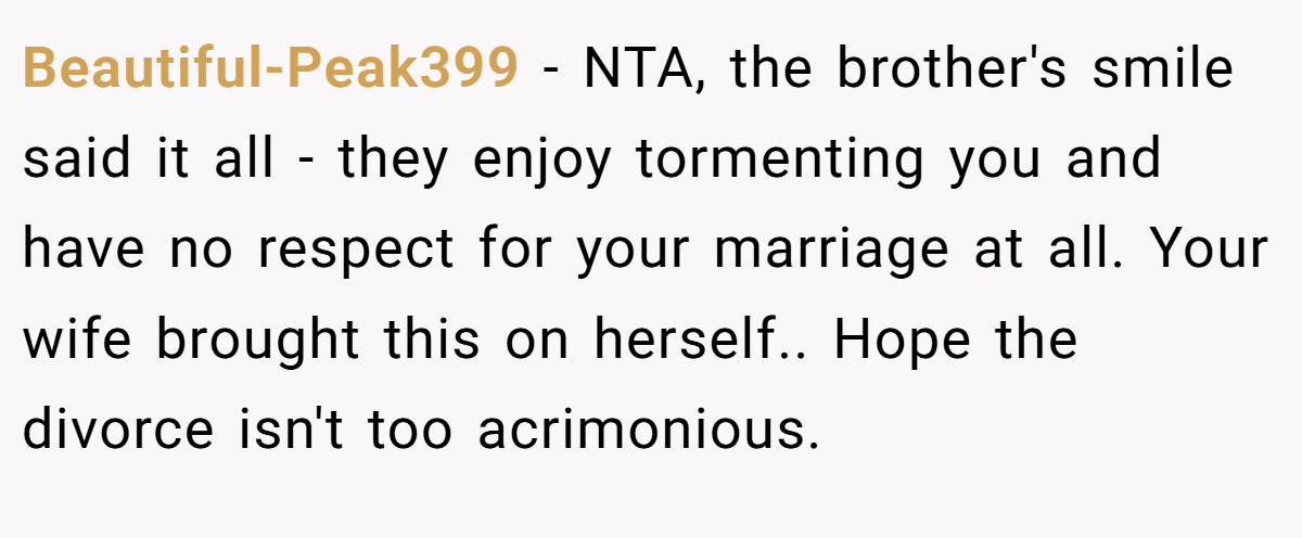 Beautiful-Peak399 − NTA, the brother's smile said it all - they enjoy tormenting you and have no respect for your marriage at all. Your wife brought this on herself.. Hope the divorce isn't too acrimonious.